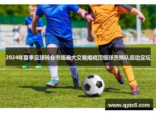 2024年夏季足球转会市场最大交易揭晓顶级球员换队震动足坛