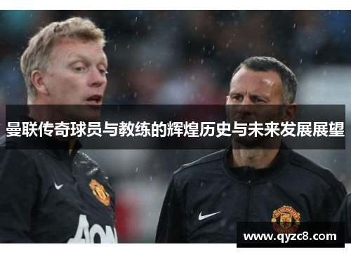 曼联传奇球员与教练的辉煌历史与未来发展展望