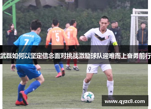 武磊如何以坚定信念面对挑战激励球队迎难而上奋勇前行