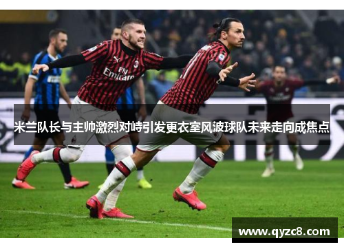 米兰队长与主帅激烈对峙引发更衣室风波球队未来走向成焦点